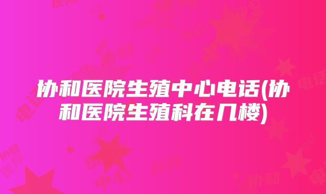 协和医院生殖中心电话(协和医院生殖科在几楼)