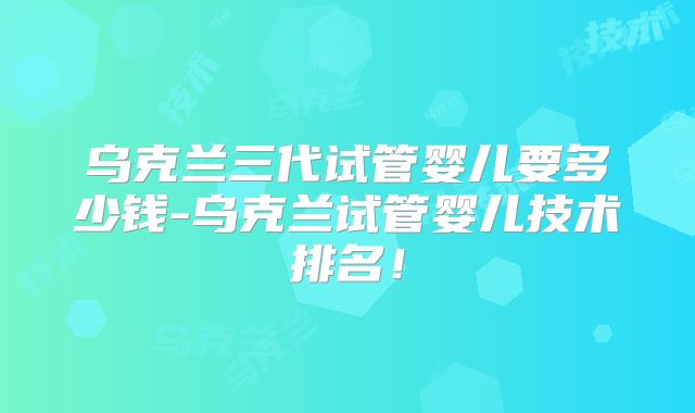 乌克兰三代试管婴儿要多少钱-乌克兰试管婴儿技术排名！