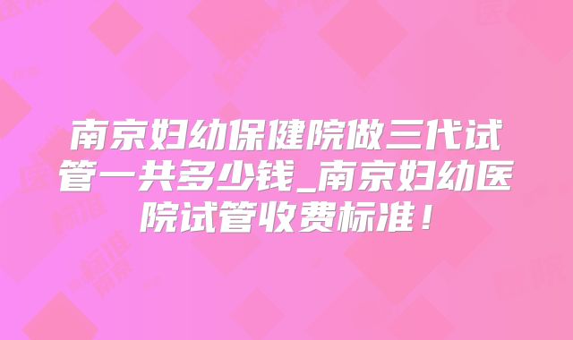 南京妇幼保健院做三代试管一共多少钱_南京妇幼医院试管收费标准！