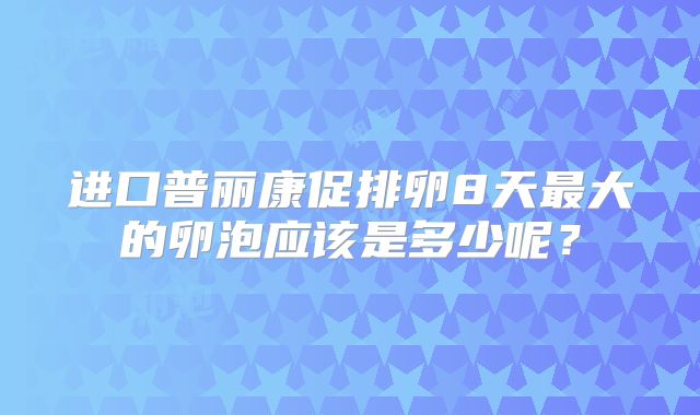 进口普丽康促排卵8天最大的卵泡应该是多少呢?