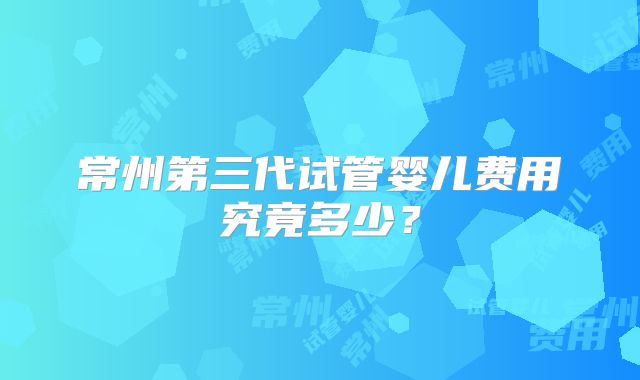 常州第三代试管婴儿费用究竟多少？