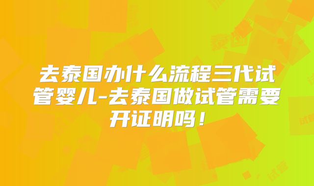 去泰国办什么流程三代试管婴儿-去泰国做试管需要开证明吗！