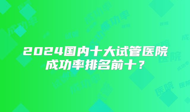 2024国内十大试管医院成功率排名前十?