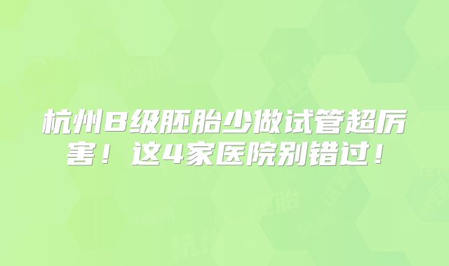 杭州B级胚胎少做试管超厉害！这4家医院别错过！