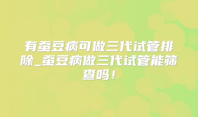 有蚕豆病可做三代试管排除_蚕豆病做三代试管能筛查吗！