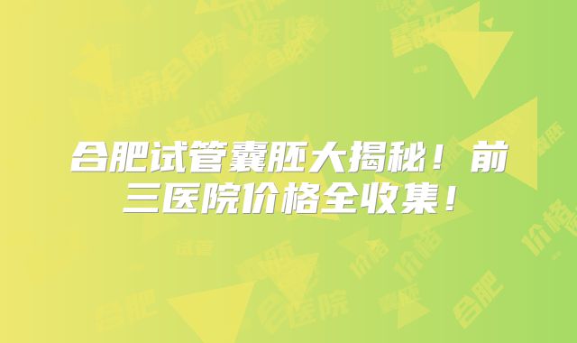 合肥试管囊胚大揭秘！前三医院价格全收集！