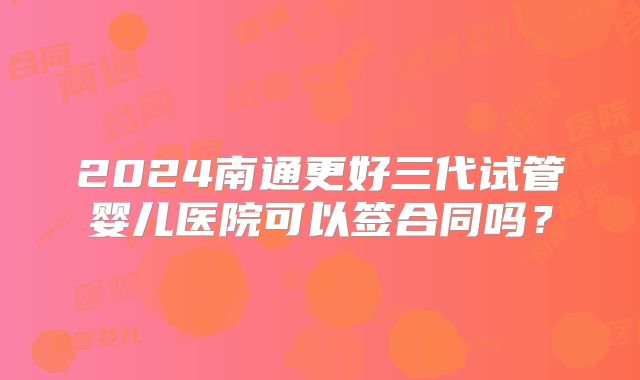2024南通更好三代试管婴儿医院可以签合同吗？