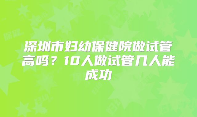 深圳市妇幼保健院做试管高吗？10人做试管几人能成功