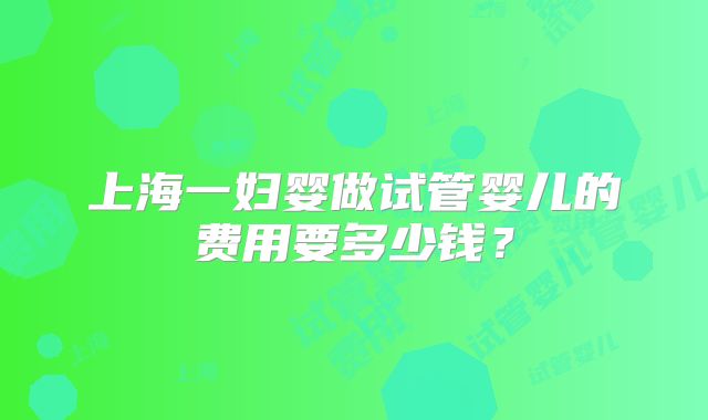上海一妇婴做试管婴儿的费用要多少钱？