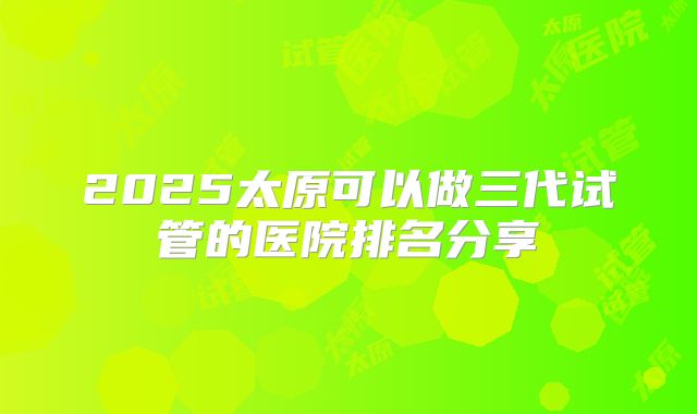 2025太原可以做三代试管的医院排名分享