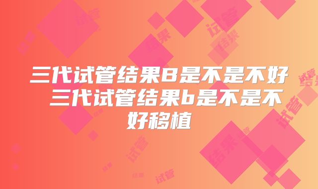 三代试管结果B是不是不好 三代试管结果b是不是不好移植