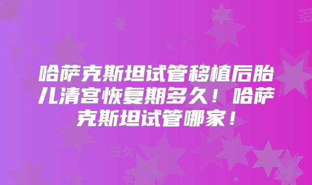 哈萨克斯坦试管移植后胎儿清宫恢复期多久！哈萨克斯坦试管哪家！
