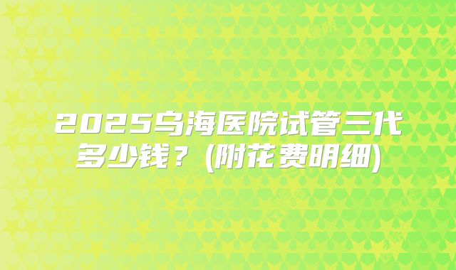 2025乌海医院试管三代多少钱？(附花费明细)