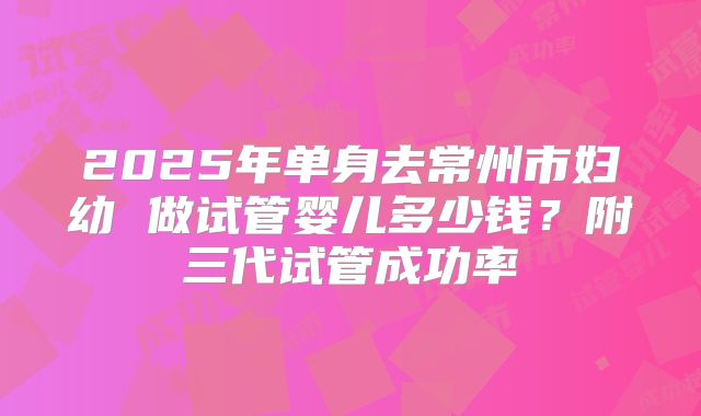 2025年单身去常州市妇幼 做试管婴儿多少钱?附三代试管成功率