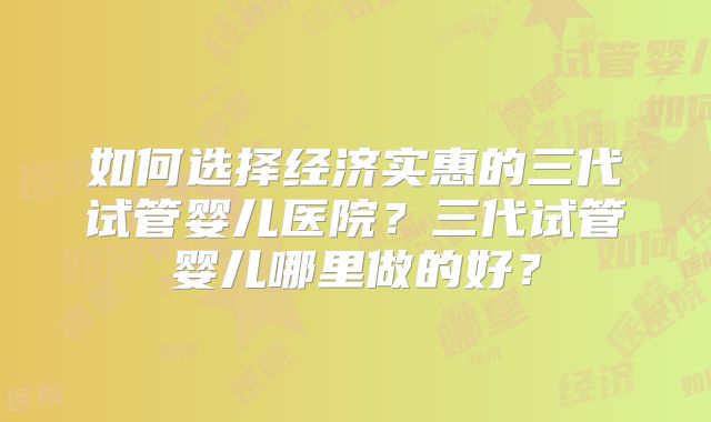 如何选择经济实惠的三代试管婴儿医院？三代试管婴儿哪里做的好？