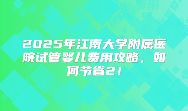 2025年江南大学附属医院试管婴儿费用攻略，如何节省2！