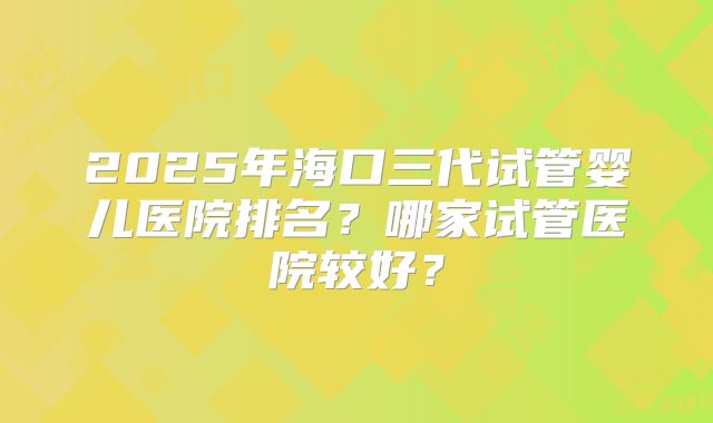 2025年海口三代试管婴儿医院排名？哪家试管医院较好？