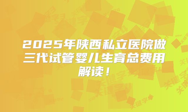2025年陕西私立医院做三代试管婴儿生育总费用解读！