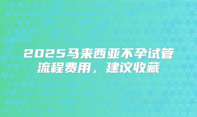 2025马来西亚不孕试管流程费用，建议收藏