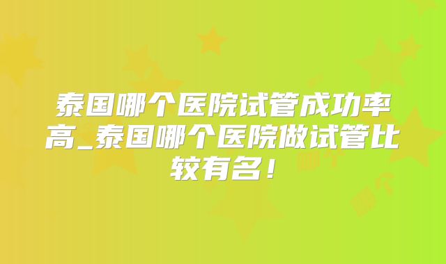 泰国哪个医院试管成功率高_泰国哪个医院做试管比较有名!