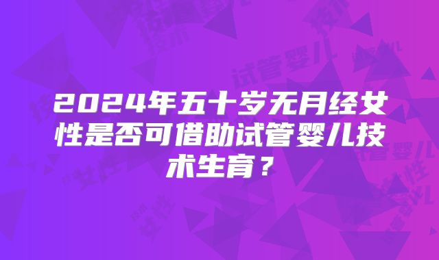 2024年五十岁无月经女性是否可借助试管婴儿技术生育？