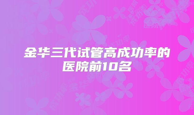 金华三代试管高成功率的医院前10名