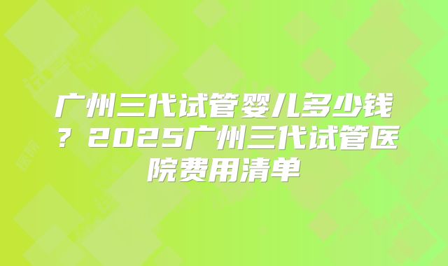 广州三代试管婴儿多少钱？2025广州三代试管医院费用清单