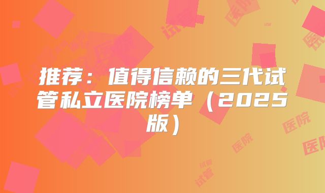 推荐：值得信赖的三代试管私立医院榜单（2025版）