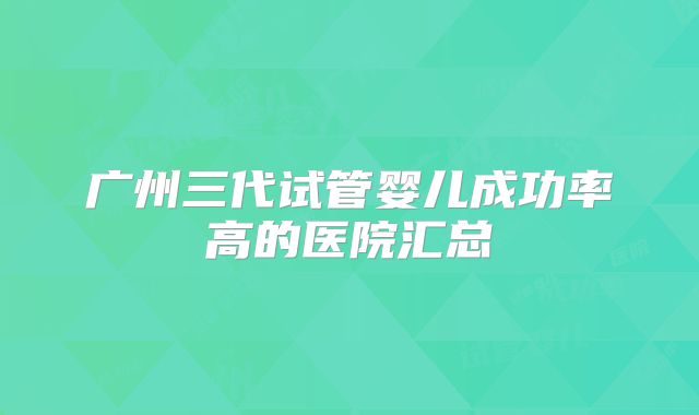 广州三代试管婴儿成功率高的医院汇总