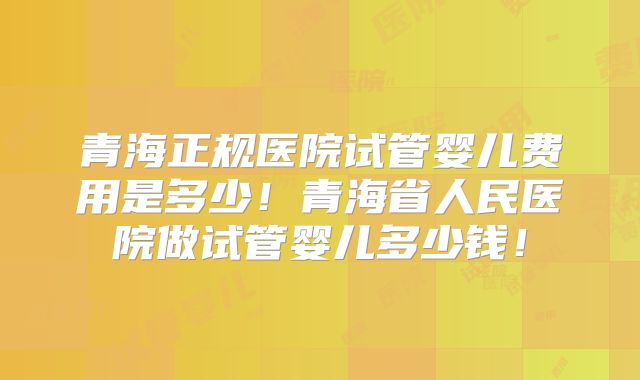 青海正规医院试管婴儿费用是多少!青海省人民医院做试管婴儿多少钱!
