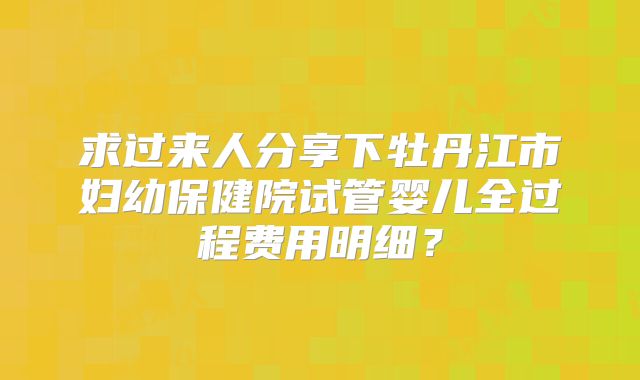 求过来人分享下牡丹江市妇幼保健院试管婴儿全过程费用明细？