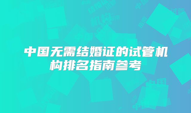 中国无需结婚证的试管机构排名指南参考