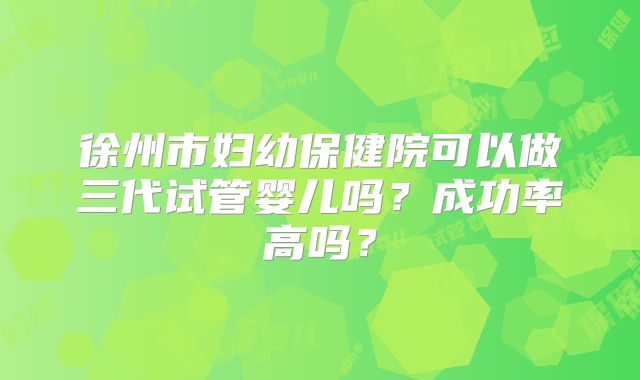 徐州市妇幼保健院可以做三代试管婴儿吗？成功率高吗？