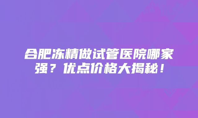 合肥冻精做试管医院哪家强？优点价格大揭秘！
