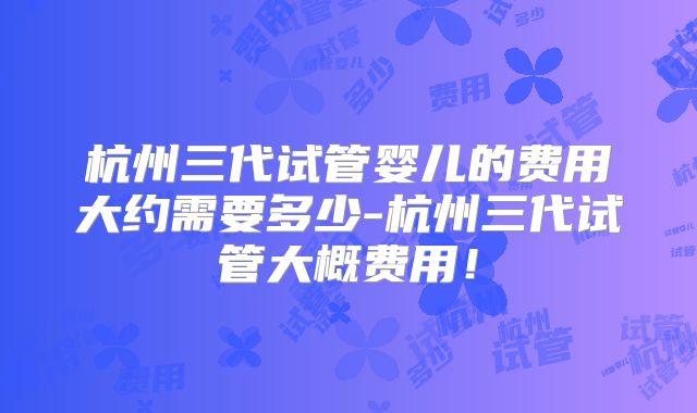 杭州三代试管婴儿的费用大约需要多少-杭州三代试管大概费用！