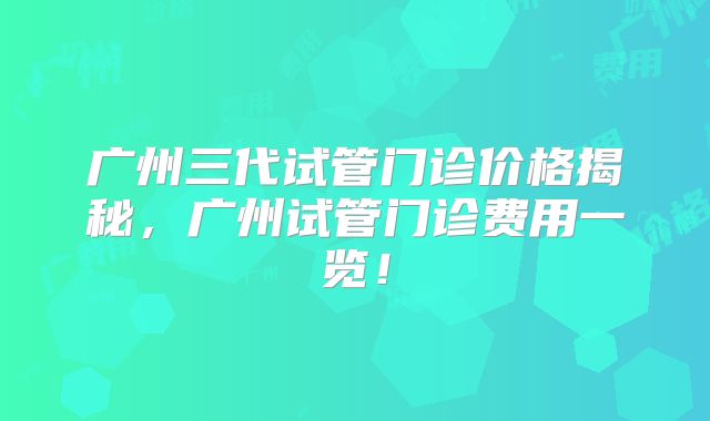 广州三代试管门诊价格揭秘，广州试管门诊费用一览！