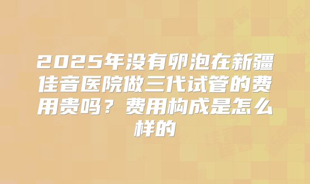 2025年没有卵泡在新疆佳音医院做三代试管的费用贵吗?费用构成是怎么样的