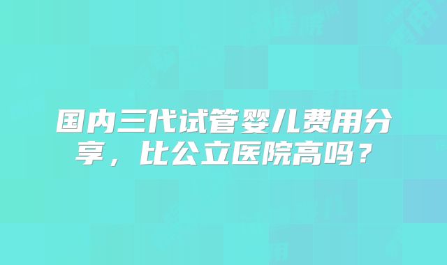 国内三代试管婴儿费用分享，比公立医院高吗？