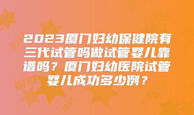 2023厦门妇幼保健院有三代试管吗做试管婴儿靠谱吗？厦门妇幼医院试管婴儿成功多少例？
