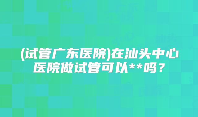 (试管广东医院)在汕头中心医院做试管可以**吗？