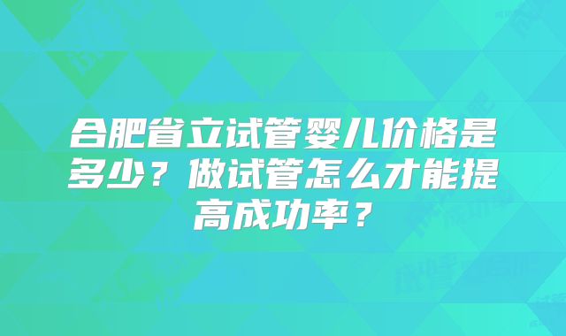 合肥省立试管婴儿价格是多少？做试管怎么才能提高成功率？