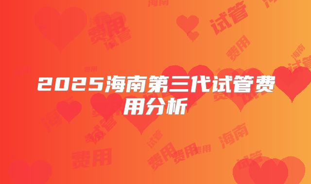 2025海南第三代试管费用分析