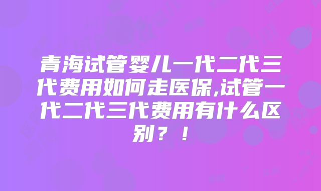 青海试管婴儿一代二代三代费用如何走医保,试管一代二代三代费用有什么区别?!