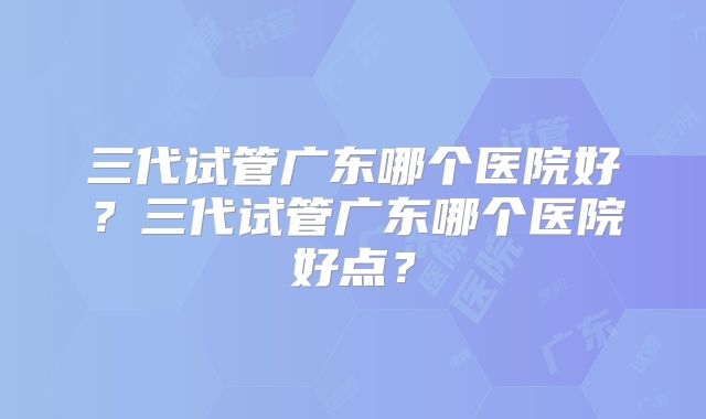 三代试管广东哪个医院好？三代试管广东哪个医院好点？