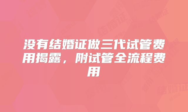 没有结婚证做三代试管费用揭露,附试管全流程费用
