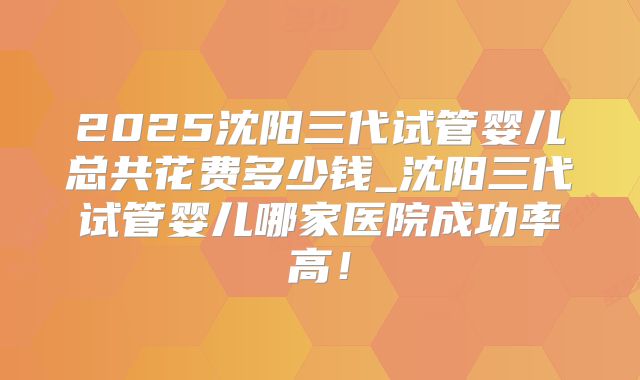 2025沈阳三代试管婴儿总共花费多少钱_沈阳三代试管婴儿哪家医院成功率高！