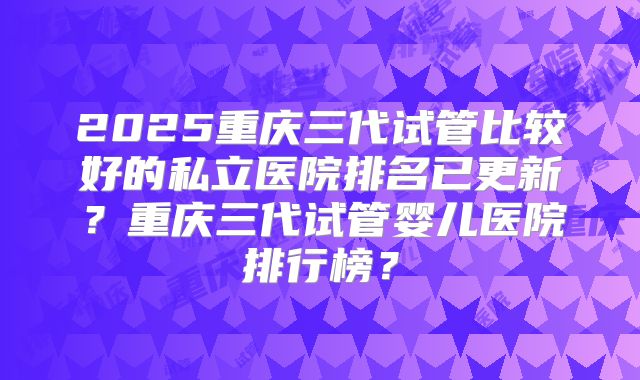 2025重庆三代试管比较好的私立医院排名已更新？重庆三代试管婴儿医院排行榜？