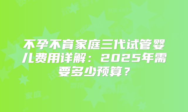 不孕不育家庭三代试管婴儿费用详解：2025年需要多少预算？