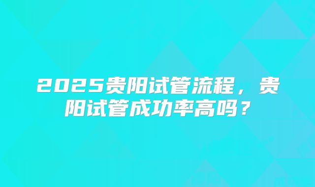 2025贵阳试管流程,贵阳试管成功率高吗?