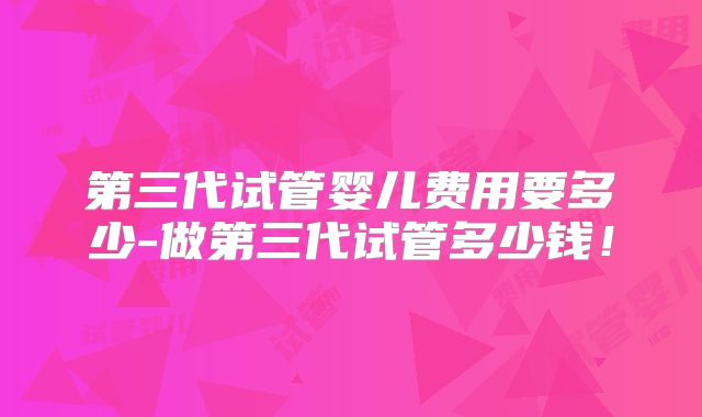 第三代试管婴儿费用要多少-做第三代试管多少钱!